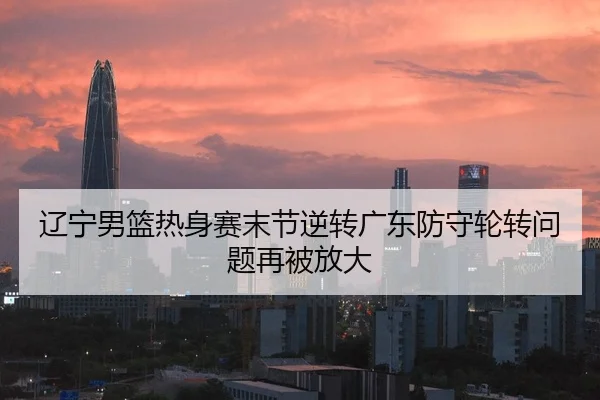 辽宁男篮热身赛末节逆转广东防守轮转问题再被放大 - j9.com