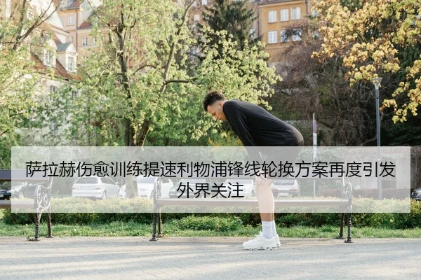 萨拉赫伤愈训练提速利物浦锋线轮换方案再度引发外界关注 - j9.com